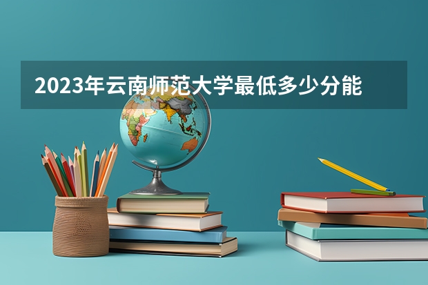 2023年云南师范大学最低多少分能录取及历年录取分数线