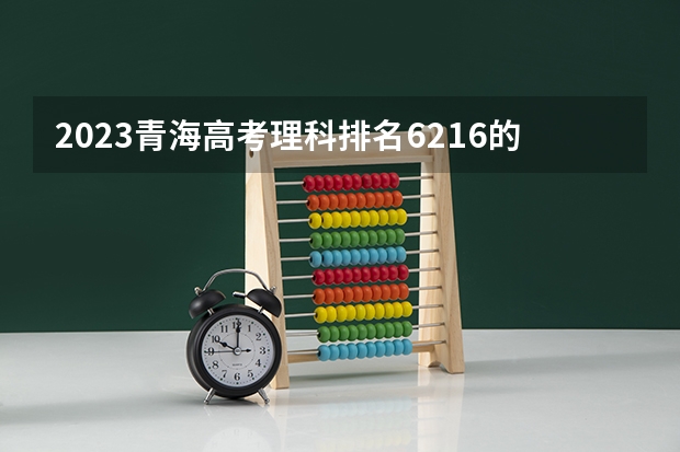 2023青海高考理科排名6216的考生报什么大学 历年录取分数线一览