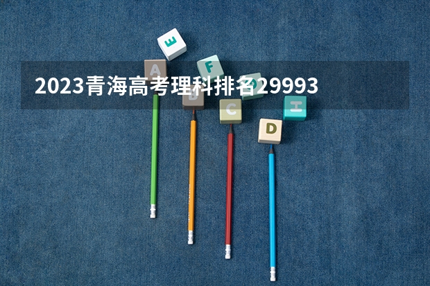2023青海高考理科排名29993的考生报什么大学 历年录取分数线一览