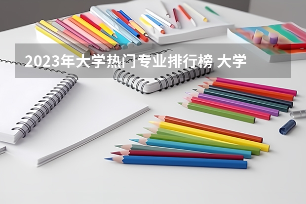 2023年大学热门专业排行榜 大学生就业十大热门专业
