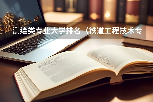 测绘类专业大学排名（铁道工程技术专业学校排名）