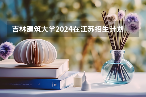 吉林建筑大学2024在江苏招生计划（招生人数）