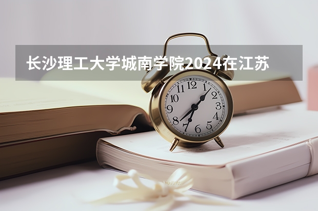 长沙理工大学城南学院2024在江苏招生计划（招生人数）