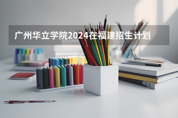 广州华立学院2024在福建招生计划（招生人数）