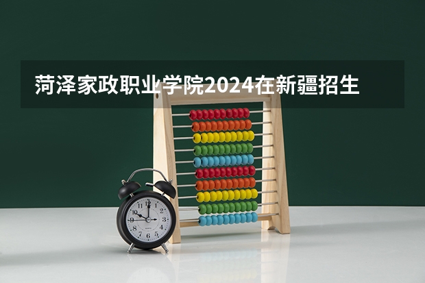 菏泽家政职业学院2024在新疆招生计划（招生人数）
