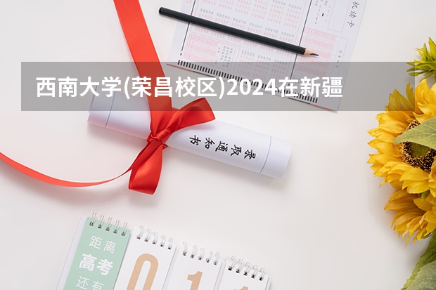 西南大学(荣昌校区)2024在新疆招生计划（招生人数）