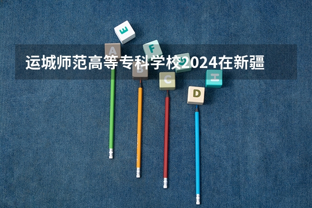 运城师范高等专科学校2024在新疆招生计划（招生人数）