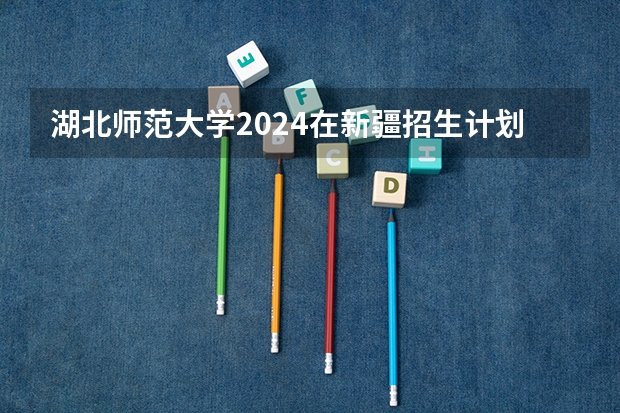 湖北师范大学2024在新疆招生计划（招生人数）