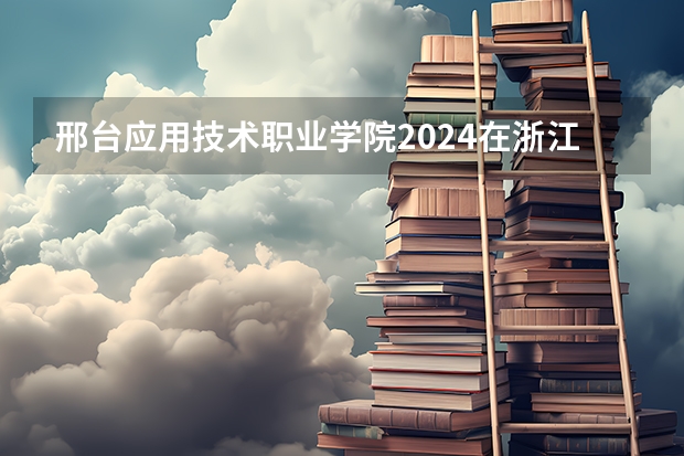 邢台应用技术职业学院2024在浙江招生计划（招生人数）