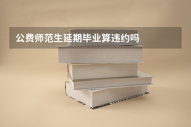 公费师范生延期毕业算违约吗