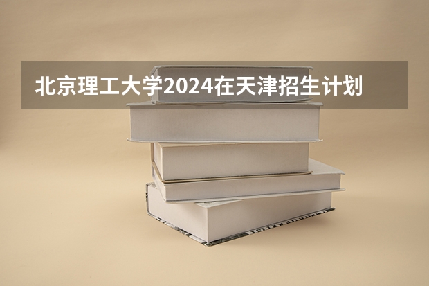 北京理工大学2024在天津招生计划（招生人数）