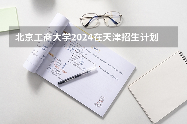 北京工商大学2024在天津招生计划（招生人数）