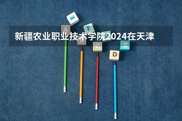 新疆农业职业技术学院2024在天津招生计划（招生人数）