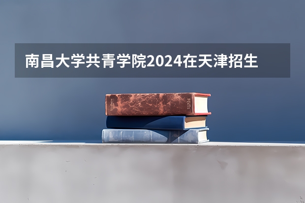 南昌大学共青学院2024在天津招生计划（招生人数）