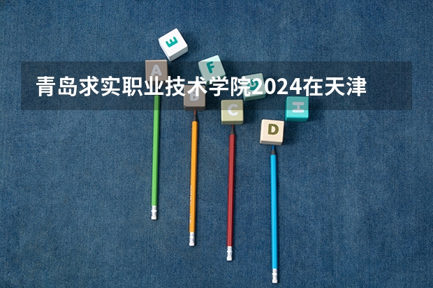 青岛求实职业技术学院2024在天津招生计划（招生人数）