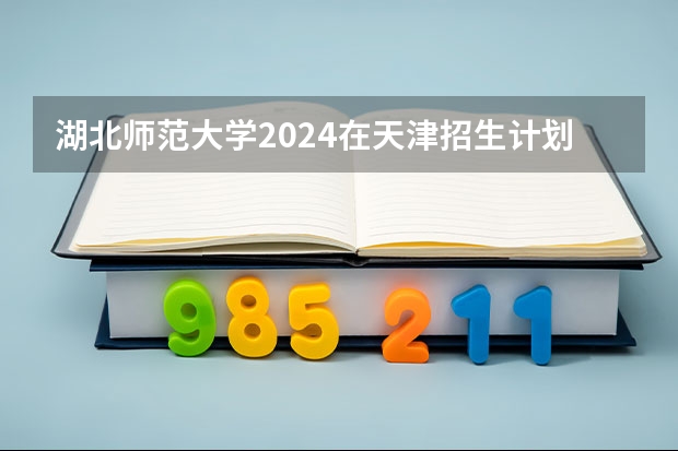湖北师范大学2024在天津招生计划（招生人数）