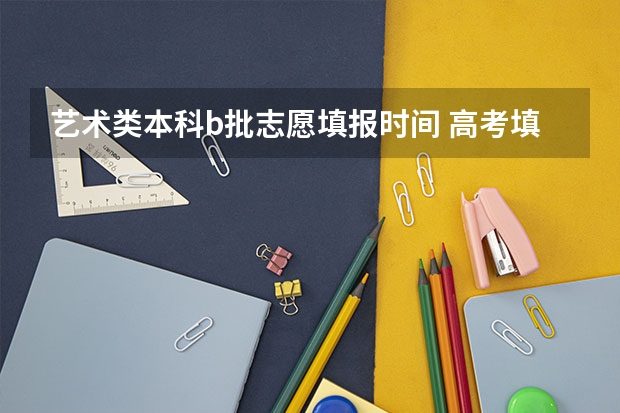 艺术类本科b批志愿填报时间 高考填报志愿的时间