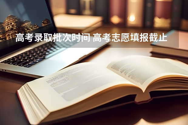 高考录取批次时间 高考志愿填报截止日期