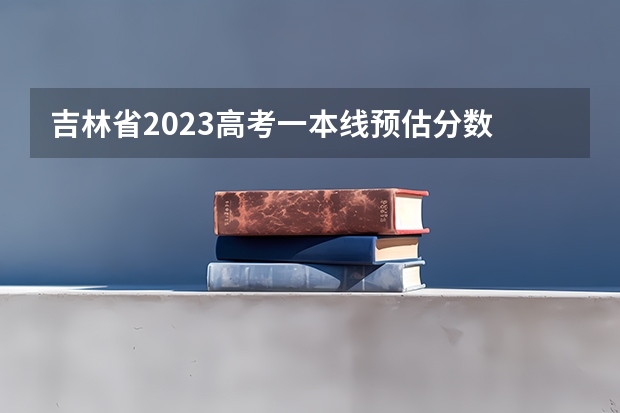 吉林省2023高考一本线预估分数 2023高校投档分数线