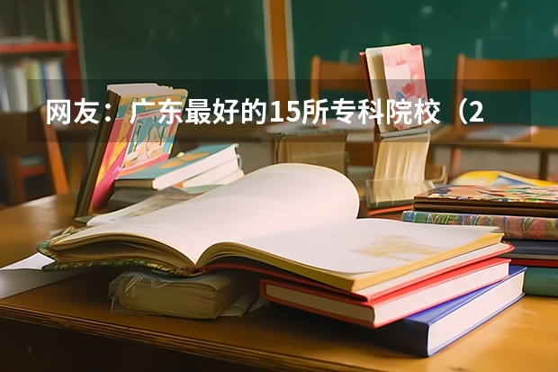 网友：广东最好的15所专科院校（2023专科最低投档线）