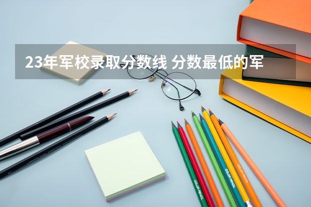 23年军校录取分数线 分数最低的军校