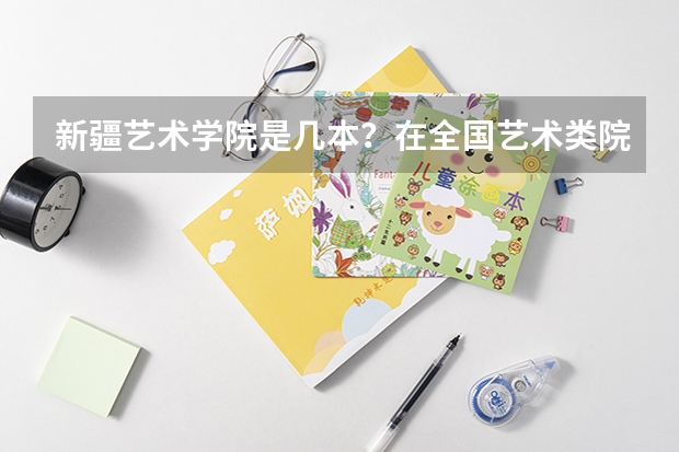 新疆艺术学院是几本?在全国艺术类院校中地位如何?