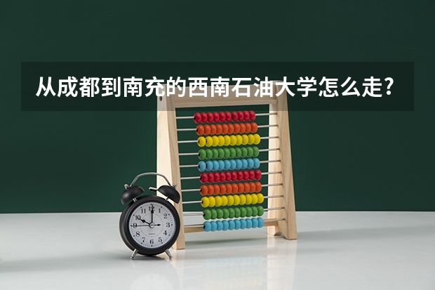 从成都到南充的西南石油大学怎么走? 火车赶哪个时间的,下车怎么坐车啊?