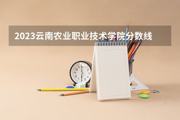 2023云南农业职业技术学院分数线最低是多少