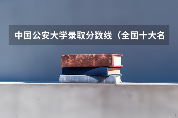 中国公安大学录取分数线（全国十大名校各分数录取线）