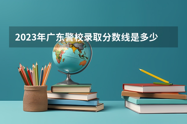 2023年广东警校录取分数线是多少分？