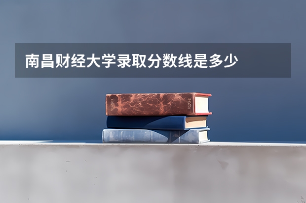 南昌财经大学录取分数线是多少