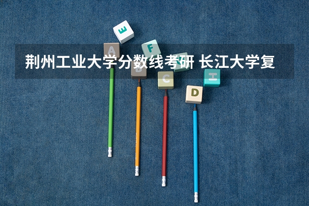 荆州工业大学分数线考研 长江大学复试分数线   考研