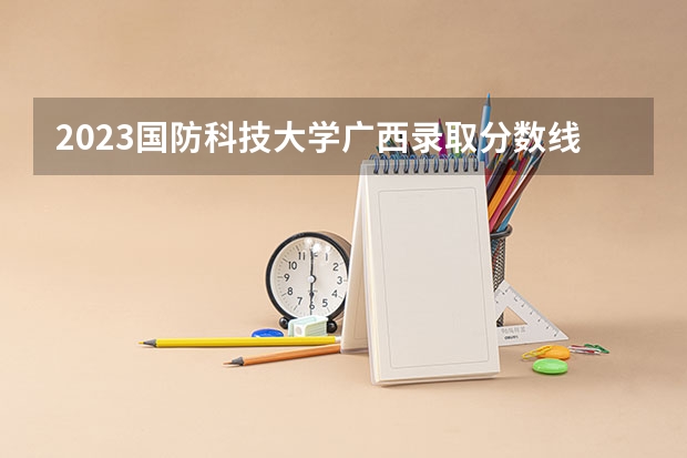 2023国防科技大学广西录取分数线多少？