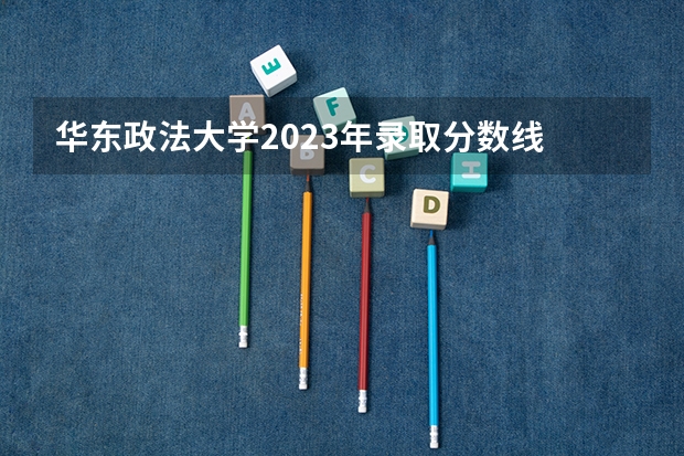 华东政法大学2023年录取分数线 华政2023分数线