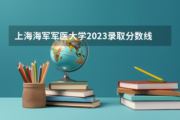 上海海军军医大学2023录取分数线（今年军大招生分数线）
