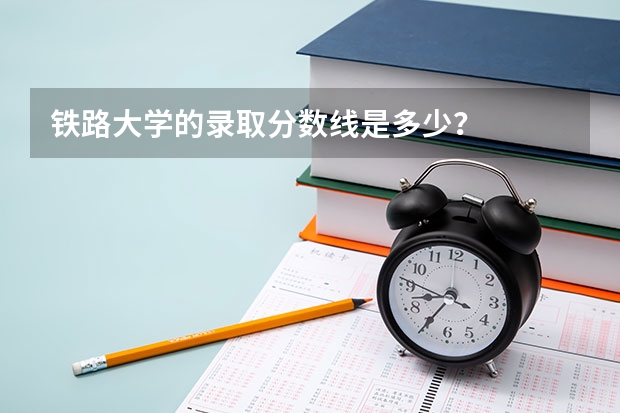 铁路大学的录取分数线是多少？