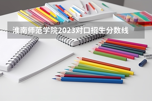淮南师范学院2023对口招生分数线 淮南师范学院历年分数线