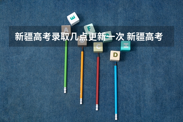 新疆高考录取几点更新一次 新疆高考录取结果查询时间