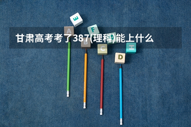 甘肃高考考了387(理科)能上什么大学
