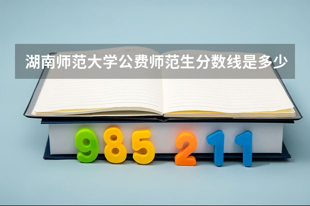 湖南师范大学公费师范生分数线是多少分？