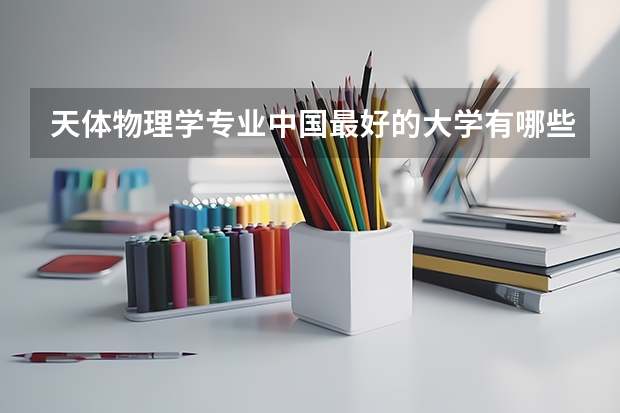 天体物理学专业中国最好的大学有哪些