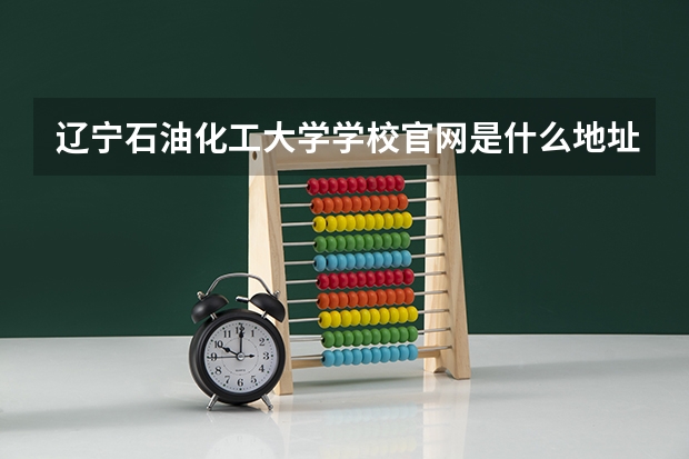 辽宁石油化工大学学校官网是什么地址 辽宁石油化工大学简介