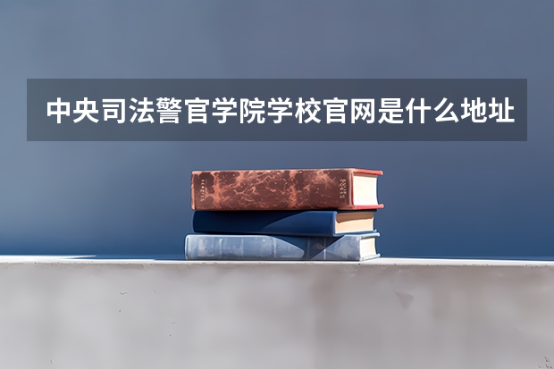 中央司法警官学院学校官网是什么地址 中央司法警官学院简介