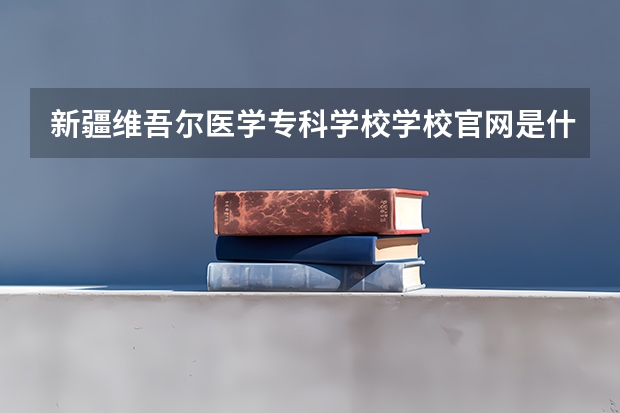 新疆维吾尔医学专科学校学校官网是什么地址 新疆维吾尔医学专科学校简介