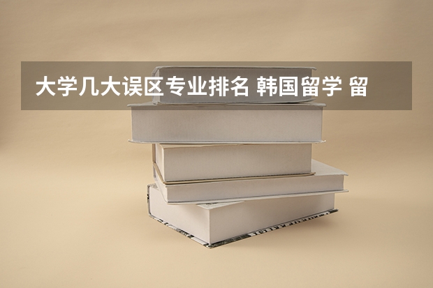 大学几大误区专业排名 韩国留学 留学选校容易产生的五大误区