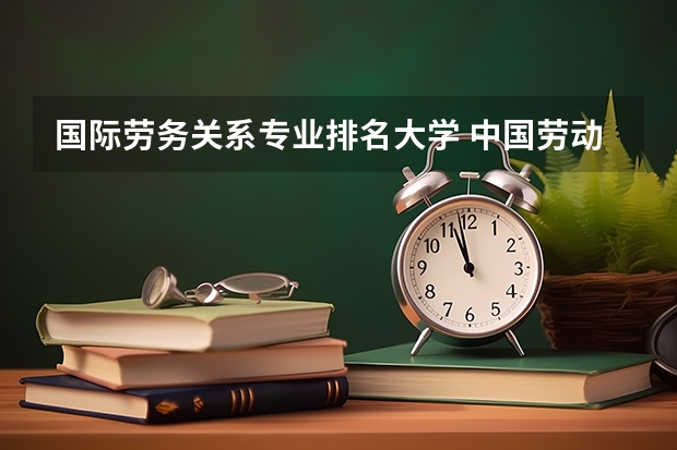 国际劳务关系专业排名大学 中国劳动关系学院排名全国第几