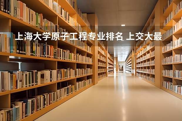 上海大学原子工程专业排名 上交大最好专业排名