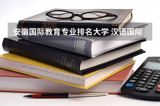 安徽国际教育专业排名大学 汉语国际教育学校排名