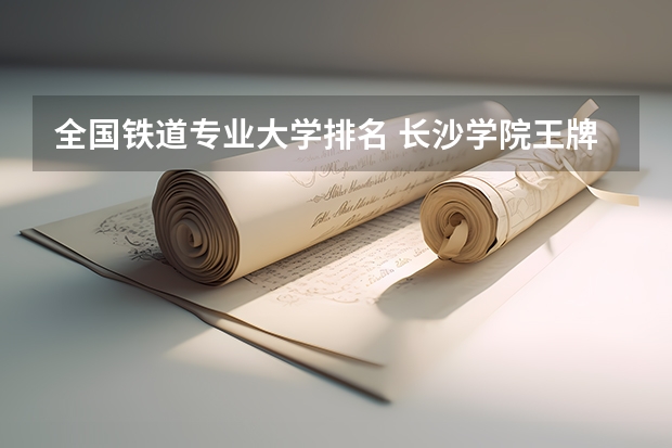 全国铁道专业大学排名 长沙学院王牌专业 比较好的特色专业名单