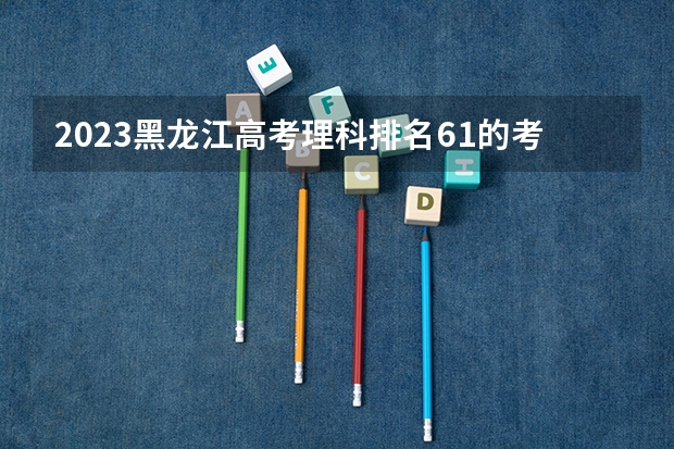 2023黑龙江高考理科排名61的考生报什么大学 历年录取分数线一览